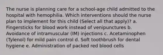 The nurse is planning care for a school-age child admitted to the hospital with hemophilia. Which interventions should the nurse plan to implement for this child (Select all that apply)? a. Fingersticks for blood work instead of venipunctures b. Avoidance of intramuscular (IM) injections c. Acetaminophen (Tylenol) for mild pain control d. Soft toothbrush for dental hygiene e. Administration of packed red blood cells