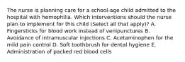 The nurse is planning care for a school-age child admitted to the hospital with hemophilia. Which interventions should the nurse plan to implement for this child (Select all that apply)? A. Fingersticks for blood work instead of venipunctures B. Avoidance of intramuscular injections C. Acetaminophen for the mild pain control D. Soft toothbrush for dental hygiene E. Administration of packed red blood cells