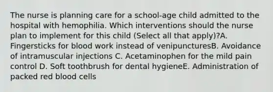 The nurse is planning care for a school-age child admitted to the hospital with hemophilia. Which interventions should the nurse plan to implement for this child (Select all that apply)?A. Fingersticks for blood work instead of venipuncturesB. Avoidance of intramuscular injections C. Acetaminophen for the mild pain control D. Soft toothbrush for dental hygieneE. Administration of packed red blood cells