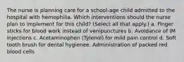 The nurse is planning care for a school-age child admitted to the hospital with hemophilia. Which interventions should the nurse plan to implement for this child? (Select all that apply.) a. Finger sticks for blood work instead of venipunctures b. Avoidance of IM injections c. Acetaminophen (Tylenol) for mild pain control d. Soft tooth brush for dental hygienee. Administration of packed red blood cells