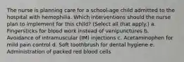 The nurse is planning care for a school-age child admitted to the hospital with hemophilia. Which interventions should the nurse plan to implement for this child? (Select all that apply.) a. Fingersticks for blood work instead of venipunctures b. Avoidance of intramuscular (IM) injections c. Acetaminophen for mild pain control d. Soft toothbrush for dental hygiene e. Administration of packed red blood cells