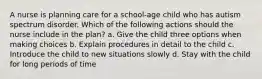 A nurse is planning care for a school-age child who has autism spectrum disorder. Which of the following actions should the nurse include in the plan? a. Give the child three options when making choices b. Explain procedures in detail to the child c. Introduce the child to new situations slowly d. Stay with the child for long periods of time