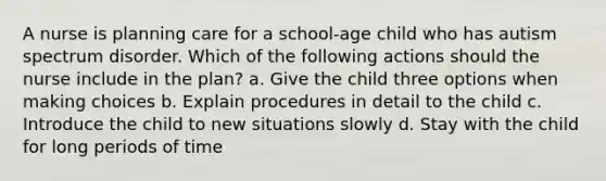 A nurse is planning care for a school-age child who has autism spectrum disorder. Which of the following actions should the nurse include in the plan? a. Give the child three options when making choices b. Explain procedures in detail to the child c. Introduce the child to new situations slowly d. Stay with the child for long periods of time