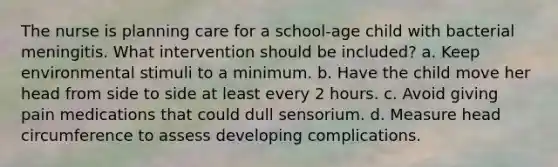 The nurse is planning care for a school-age child with bacterial meningitis. What intervention should be included? a. Keep environmental stimuli to a minimum. b. Have the child move her head from side to side at least every 2 hours. c. Avoid giving pain medications that could dull sensorium. d. Measure head circumference to assess developing complications.