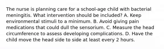 The nurse is planning care for a school-age child with bacterial meningitis. What intervention should be included? A. Keep environmental stimuli to a minimum. B. Avoid giving pain medications that could dull the sensorium. C. Measure the head circumference to assess developing complications. D. Have the child move the head side to side at least every 2 hours.