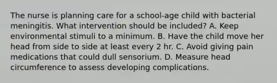 The nurse is planning care for a school-age child with bacterial meningitis. What intervention should be included? A. Keep environmental stimuli to a minimum. B. Have the child move her head from side to side at least every 2 hr. C. Avoid giving pain medications that could dull sensorium. D. Measure head circumference to assess developing complications.