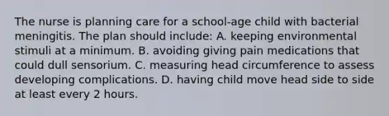 The nurse is planning care for a school-age child with bacterial meningitis. The plan should include: A. keeping environmental stimuli at a minimum. B. avoiding giving pain medications that could dull sensorium. C. measuring head circumference to assess developing complications. D. having child move head side to side at least every 2 hours.