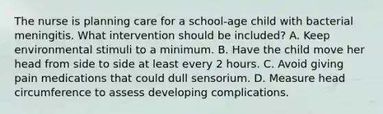 The nurse is planning care for a school-age child with bacterial meningitis. What intervention should be included? A. Keep environmental stimuli to a minimum. B. Have the child move her head from side to side at least every 2 hours. C. Avoid giving pain medications that could dull sensorium. D. Measure head circumference to assess developing complications.