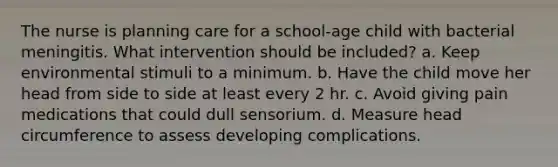 The nurse is planning care for a school-age child with bacterial meningitis. What intervention should be included? a. Keep environmental stimuli to a minimum. b. Have the child move her head from side to side at least every 2 hr. c. Avoid giving pain medications that could dull sensorium. d. Measure head circumference to assess developing complications.