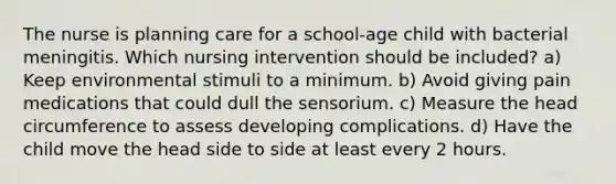 The nurse is planning care for a school-age child with bacterial meningitis. Which nursing intervention should be included? a) Keep environmental stimuli to a minimum. b) Avoid giving pain medications that could dull the sensorium. c) Measure the head circumference to assess developing complications. d) Have the child move the head side to side at least every 2 hours.