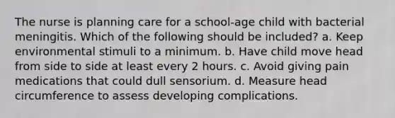 The nurse is planning care for a school-age child with bacterial meningitis. Which of the following should be included? a. Keep environmental stimuli to a minimum. b. Have child move head from side to side at least every 2 hours. c. Avoid giving pain medications that could dull sensorium. d. Measure head circumference to assess developing complications.