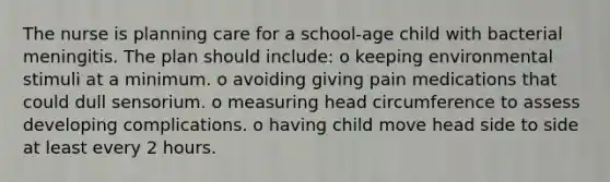 The nurse is planning care for a school-age child with bacterial meningitis. The plan should include: o keeping environmental stimuli at a minimum. o avoiding giving pain medications that could dull sensorium. o measuring head circumference to assess developing complications. o having child move head side to side at least every 2 hours.