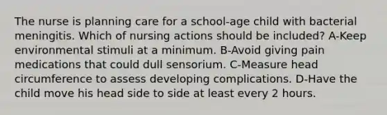 The nurse is planning care for a school-age child with bacterial meningitis. Which of nursing actions should be included? A-Keep environmental stimuli at a minimum. B-Avoid giving pain medications that could dull sensorium. C-Measure head circumference to assess developing complications. D-Have the child move his head side to side at least every 2 hours.