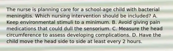 The nurse is planning care for a school-age child with bacterial meningitis. Which nursing intervention should be included? A. Keep environmental stimuli to a minimum. B. Avoid giving pain medications that could dull the sensorium. C. Measure the head circumference to assess developing complications. D. Have the child move the head side to side at least every 2 hours.