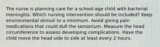 The nurse is planning care for a school-age child with bacterial meningitis. Which nursing intervention should be included? Keep environmental stimuli to a minimum. Avoid giving pain medications that could dull the sensorium. Measure the head circumference to assess developing complications. Have the child move the head side to side at least every 2 hours.