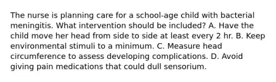 The nurse is planning care for a school-age child with bacterial meningitis. What intervention should be included? A. Have the child move her head from side to side at least every 2 hr. B. Keep environmental stimuli to a minimum. C. Measure head circumference to assess developing complications. D. Avoid giving pain medications that could dull sensorium.