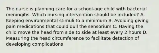 The nurse is planning care for a school-age child with bacterial meningitis. Which nursing intervention should be included? A. Keeping environmental stimuli to a minimum B. Avoiding giving pain medications that could dull the sensorium C. Having the child move the head from side to side at least every 2 hours D. Measuring the head circumference to facilitate detection of developing complications