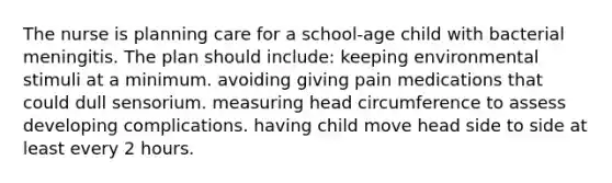 The nurse is planning care for a school-age child with bacterial meningitis. The plan should include: keeping environmental stimuli at a minimum. avoiding giving pain medications that could dull sensorium. measuring head circumference to assess developing complications. having child move head side to side at least every 2 hours.