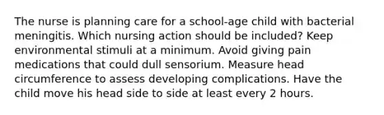 The nurse is planning care for a school-age child with bacterial meningitis. Which nursing action should be included? Keep environmental stimuli at a minimum. Avoid giving pain medications that could dull sensorium. Measure head circumference to assess developing complications. Have the child move his head side to side at least every 2 hours.