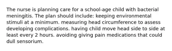 The nurse is planning care for a school-age child with bacterial meningitis. The plan should include: keeping environmental stimuli at a minimum. measuring head circumference to assess developing complications. having child move head side to side at least every 2 hours. avoiding giving pain medications that could dull sensorium.