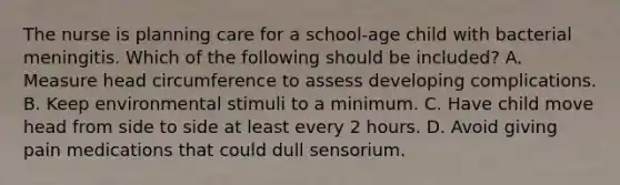 The nurse is planning care for a school-age child with bacterial meningitis. Which of the following should be included? A. Measure head circumference to assess developing complications. B. Keep environmental stimuli to a minimum. C. Have child move head from side to side at least every 2 hours. D. Avoid giving pain medications that could dull sensorium.