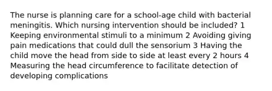 The nurse is planning care for a school-age child with bacterial meningitis. Which nursing intervention should be included? 1 Keeping environmental stimuli to a minimum 2 Avoiding giving pain medications that could dull the sensorium 3 Having the child move the head from side to side at least every 2 hours 4 Measuring the head circumference to facilitate detection of developing complications