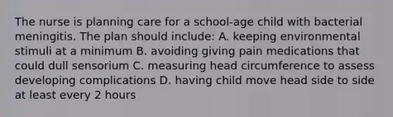 The nurse is planning care for a school-age child with bacterial meningitis. The plan should include: A. keeping environmental stimuli at a minimum B. avoiding giving pain medications that could dull sensorium C. measuring head circumference to assess developing complications D. having child move head side to side at least every 2 hours