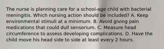 The nurse is planning care for a school-age child with bacterial meningitis. Which nursing action should be included? A. Keep environmental stimuli at a minimum. B. Avoid giving pain medications that could dull sensorium. C. Measure head circumference to assess developing complications. D. Have the child move his head side to side at least every 2 hours.