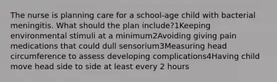 The nurse is planning care for a school-age child with bacterial meningitis. What should the plan include?1Keeping environmental stimuli at a minimum2Avoiding giving pain medications that could dull sensorium3Measuring head circumference to assess developing complications4Having child move head side to side at least every 2 hours