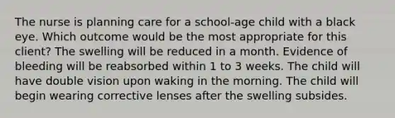 The nurse is planning care for a school-age child with a black eye. Which outcome would be the most appropriate for this client? The swelling will be reduced in a month. Evidence of bleeding will be reabsorbed within 1 to 3 weeks. The child will have double vision upon waking in the morning. The child will begin wearing corrective lenses after the swelling subsides.