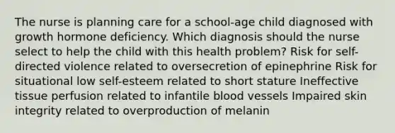 The nurse is planning care for a school-age child diagnosed with growth hormone deficiency. Which diagnosis should the nurse select to help the child with this health problem? Risk for self-directed violence related to oversecretion of epinephrine Risk for situational low self-esteem related to short stature Ineffective tissue perfusion related to infantile blood vessels Impaired skin integrity related to overproduction of melanin