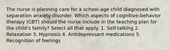 The nurse is planning care for a school-age child diagnosed with separation anxiety disorder. Which aspects of cognitive-behavior therapy (CBT) should the nurse include in the teaching plan for the child's family? Select all that apply. 1. Self-talking 2. Relaxation 3. Hypnosis 4. Antidepressant medications 5. Recognition of feelings