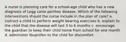 A nurse is planning care for a school-age child who has a new diagnosis of Legg calve perthes disease. Which of the following interventions should the nurse include in the plan of care? a. instruct a child to perform weight bearing exercises b. explain to the child that the disease will last 3 to 6 months c. encourage the guardian to keep their child home from school for one month d. administer ibuprofen to the child for discomfort