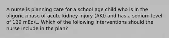 A nurse is planning care for a school-age child who is in the oliguric phase of acute kidney injury (AKI) and has a sodium level of 129 mEq/L. Which of the following interventions should the nurse include in the plan?