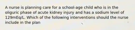 A nurse is planning care for a school-age child who is in the oliguric phase of acute kidney injury and has a sodium level of 129mEq/L. Which of the following interventions should the nurse include in the plan