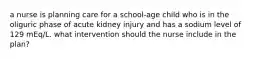 a nurse is planning care for a school-age child who is in the oliguric phase of acute kidney injury and has a sodium level of 129 mEq/L. what intervention should the nurse include in the plan?