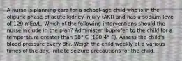 A nurse is planning care for a school-age child who is in the oliguric phase of acute kidney injury (AKI) and has a sodium level of 129 mEq/L. Which of the following interventions should the nurse include in the plan? Administer ibuprofen to the child for a temperature greater than 38° C (100.4° F). Assess the child's blood pressure every 8hr. Weigh the child weekly at a various times of the day. Initiate seizure precautions for the child.