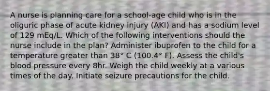 A nurse is planning care for a school-age child who is in the oliguric phase of acute kidney injury (AKI) and has a sodium level of 129 mEq/L. Which of the following interventions should the nurse include in the plan? Administer ibuprofen to the child for a temperature greater than 38° C (100.4° F). Assess the child's blood pressure every 8hr. Weigh the child weekly at a various times of the day. Initiate seizure precautions for the child.