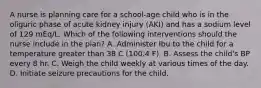 A nurse is planning care for a school-age child who is in the oliguric phase of acute kidney injury (AKI) and has a sodium level of 129 mEq/L. Which of the following interventions should the nurse include in the plan? A. Administer Ibu to the child for a temperature greater than 38 C (100.4 F). B. Assess the child's BP every 8 hr. C. Weigh the child weekly at various times of the day. D. Initiate seizure precautions for the child.