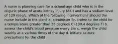 A nurse is planning care for a school-age child who is in the oliguric phase of acute kidney injury (AKI) and has a sodium level of 129 meq/L. Which of the following interventions should the nurse include in the plan? a. administer ibuprofen to the child for a temperature greater than 38 degrees C (100.4 degrees F) b. assess the child's blood pressure every 8hr c. weigh the child weekly at a various times of the day d. initiate seizure precautions for the child