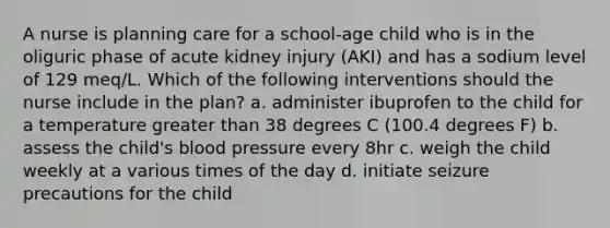 A nurse is planning care for a school-age child who is in the oliguric phase of acute kidney injury (AKI) and has a sodium level of 129 meq/L. Which of the following interventions should the nurse include in the plan? a. administer ibuprofen to the child for a temperature greater than 38 degrees C (100.4 degrees F) b. assess the child's blood pressure every 8hr c. weigh the child weekly at a various times of the day d. initiate seizure precautions for the child