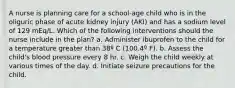 A nurse is planning care for a school-age child who is in the oliguric phase of acute kidney injury (AKI) and has a sodium level of 129 mEq/L. Which of the following interventions should the nurse include in the plan? a. Administer ibuprofen to the child for a temperature greater than 38º C (100.4º F). b. Assess the child's blood pressure every 8 hr. c. Weigh the child weekly at various times of the day. d. Initiate seizure precautions for the child.