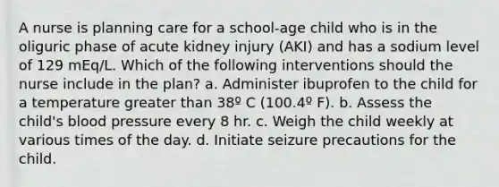 A nurse is planning care for a school-age child who is in the oliguric phase of acute kidney injury (AKI) and has a sodium level of 129 mEq/L. Which of the following interventions should the nurse include in the plan? a. Administer ibuprofen to the child for a temperature greater than 38º C (100.4º F). b. Assess the child's blood pressure every 8 hr. c. Weigh the child weekly at various times of the day. d. Initiate seizure precautions for the child.