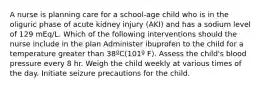 A nurse is planning care for a school-age child who is in the oliguric phase of acute kidney injury (AKI) and has a sodium level of 129 mEq/L. Which of the following interventions should the nurse include in the plan Administer ibuprofen to the child for a temperature greater than 38ºC(101º F). Assess the child's blood pressure every 8 hr. Weigh the child weekly at various times of the day. Initiate seizure precautions for the child.