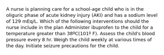 A nurse is planning care for a school-age child who is in the oliguric phase of acute kidney injury (AKI) and has a sodium level of 129 mEq/L. Which of the following interventions should the nurse include in the plan Administer ibuprofen to the child for a temperature greater than 38ºC(101º F). Assess the child's blood pressure every 8 hr. Weigh the child weekly at various times of the day. Initiate seizure precautions for the child.