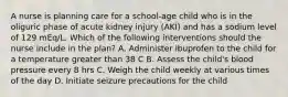 A nurse is planning care for a school-age child who is in the oliguric phase of acute kidney injury (AKI) and has a sodium level of 129 mEq/L. Which of the following interventions should the nurse include in the plan? A. Administer ibuprofen to the child for a temperature greater than 38 C B. Assess the child's blood pressure every 8 hrs C. Weigh the child weekly at various times of the day D. Initiate seizure precautions for the child