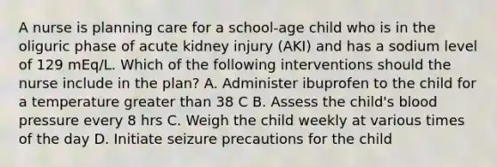 A nurse is planning care for a school-age child who is in the oliguric phase of acute kidney injury (AKI) and has a sodium level of 129 mEq/L. Which of the following interventions should the nurse include in the plan? A. Administer ibuprofen to the child for a temperature greater than 38 C B. Assess the child's blood pressure every 8 hrs C. Weigh the child weekly at various times of the day D. Initiate seizure precautions for the child