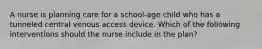 A nurse is planning care for a school-age child who has a tunneled central venous access device. Which of the following interventions should the nurse include in the plan?