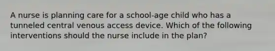 A nurse is planning care for a school-age child who has a tunneled central venous access device. Which of the following interventions should the nurse include in the plan?