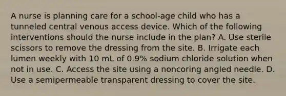 A nurse is planning care for a school-age child who has a tunneled central venous access device. Which of the following interventions should the nurse include in the plan? A. Use sterile scissors to remove the dressing from the site. B. Irrigate each lumen weekly with 10 mL of 0.9% sodium chloride solution when not in use. C. Access the site using a noncoring angled needle. D. Use a semipermeable transparent dressing to cover the site.